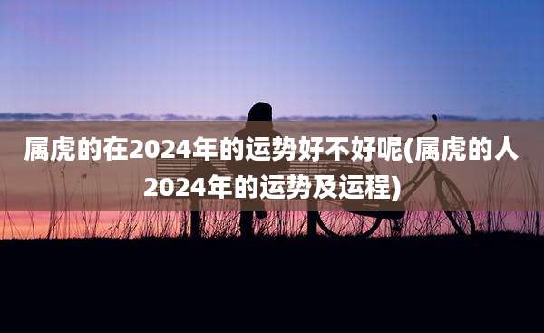 属虎的在2024年的运势好不好呢(属虎的人2024年的运势及运程)