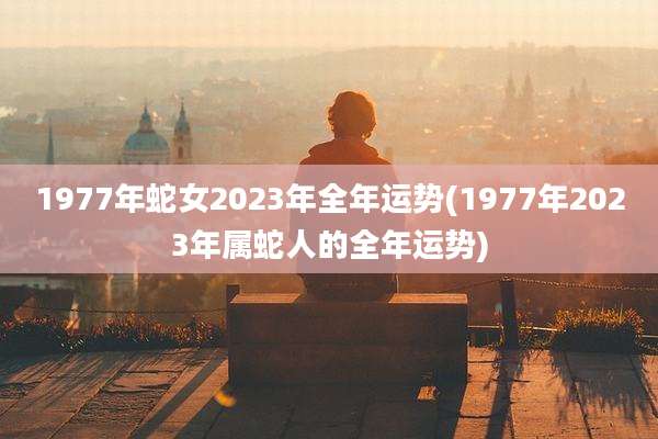1977年蛇女2023年全年运势(1977年2023年属蛇人的全年运势)