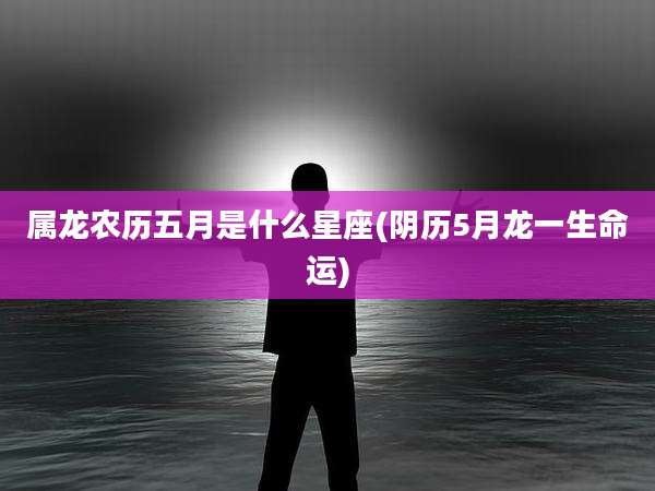 属龙农历五月是什么星座(阴历5月龙一生命运)