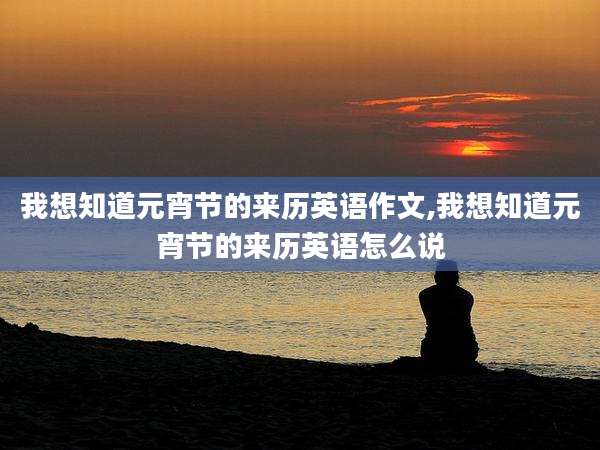 我想知道元宵节的来历英语作文,我想知道元宵节的来历英语怎么说