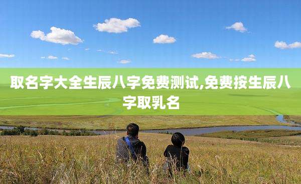 取名字大全生辰八字免费测试,免费按生辰八字取乳名