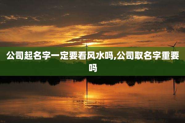 公司起名字一定要看风水吗,公司取名字重要吗