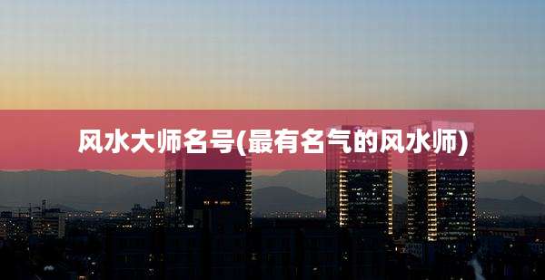 风水大师名号(最有名气的风水师)