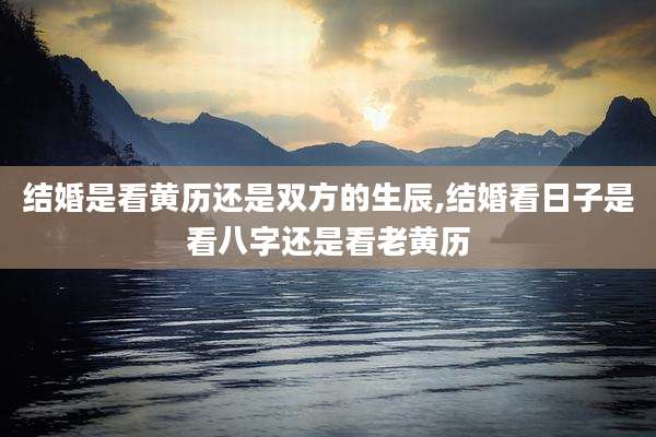 结婚是看黄历还是双方的生辰,结婚看日子是看八字还是看老黄历