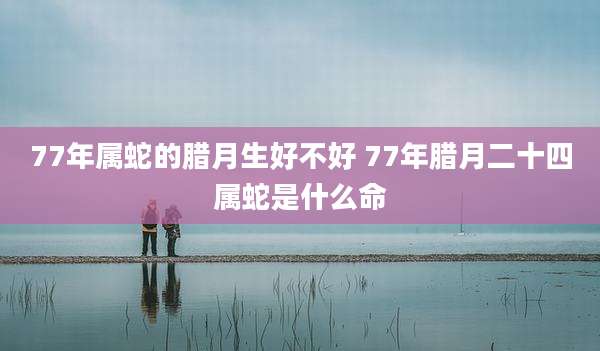 77年属蛇的腊月生好不好 77年腊月二十四属蛇是什么命