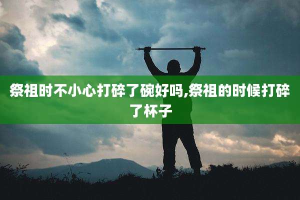 祭祖时不小心打碎了碗好吗,祭祖的时候打碎了杯子