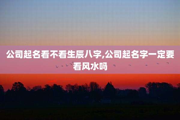 公司起名看不看生辰八字,公司起名字一定要看风水吗