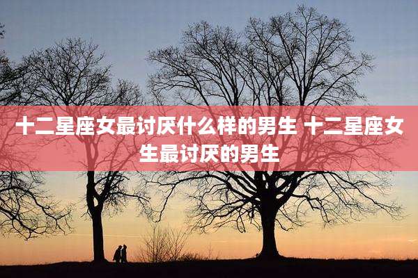 十二星座女最讨厌什么样的男生 十二星座女生最讨厌的男生