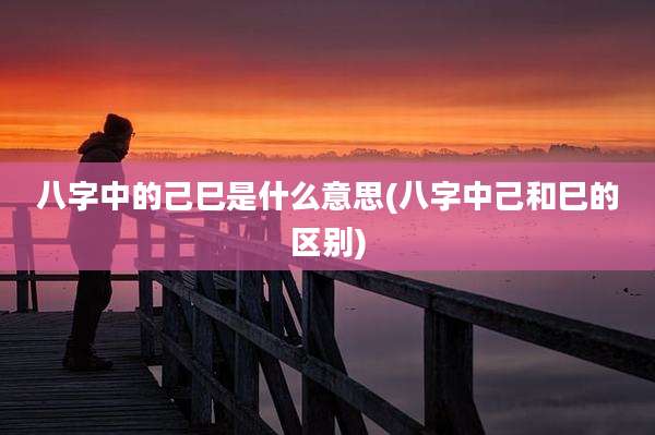 八字中的己巳是什么意思(八字中己和巳的区别)
