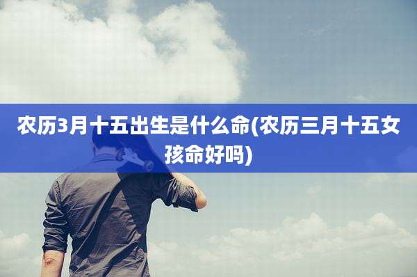 农历3月十五出生是什么命(农历三月十五女孩命好吗)