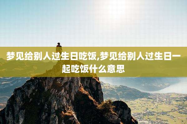 梦见给别人过生日吃饭,梦见给别人过生日一起吃饭什么意思