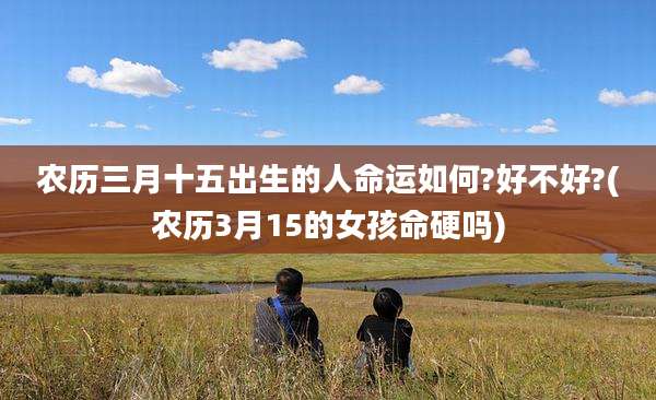 农历三月十五出生的人命运如何?好不好?(农历3月15的女孩命硬吗)