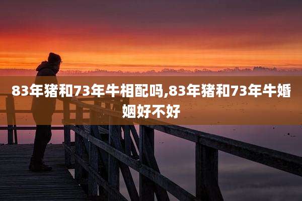 83年猪和73年牛相配吗,83年猪和73年牛婚姻好不好