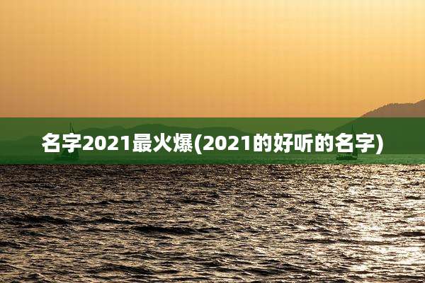 名字2021最火爆(2021的好听的名字)