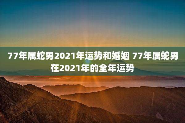 77年属蛇男2021年运势和婚姻 77年属蛇男在2021年的全年运势