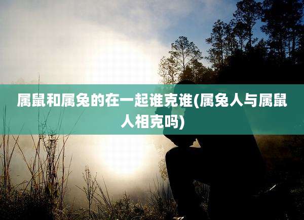 属鼠和属兔的在一起谁克谁(属兔人与属鼠人相克吗)