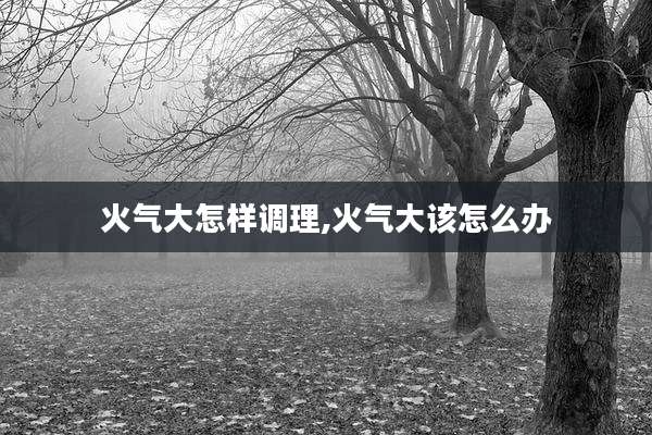 火气大怎样调理,火气大该怎么办