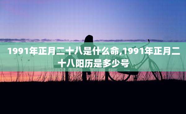1991年正月二十八是什么命,1991年正月二十八阳历是多少号