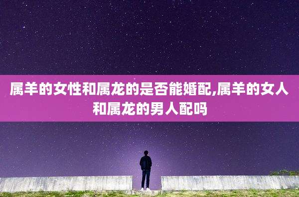 属羊的女性和属龙的是否能婚配,属羊的女人和属龙的男人配吗