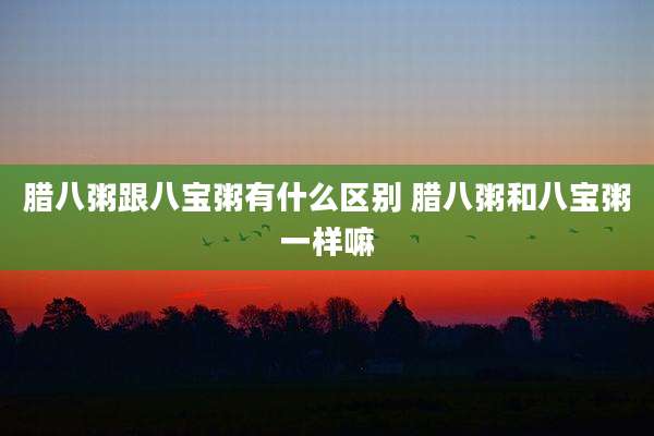 腊八粥跟八宝粥有什么区别 腊八粥和八宝粥一样嘛