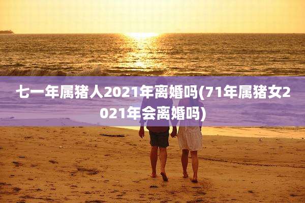 七一年属猪人2021年离婚吗(71年属猪女2021年会离婚吗)