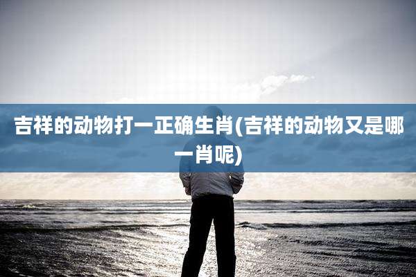 吉祥的动物打一正确生肖(吉祥的动物又是哪一肖呢)