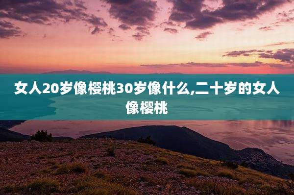 女人20岁像樱桃30岁像什么,二十岁的女人像樱桃