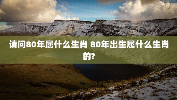 请问80年属什么生肖 80年出生属什么生肖的?