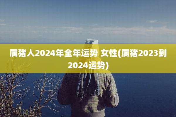 属猪人2024年全年运势 女性(属猪2023到2024运势)