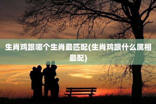 生肖鸡跟哪个生肖最匹配(生肖鸡跟什么属相最配)
