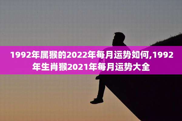 1992年属猴的2022年每月运势如何,1992年生肖猴2021年每月运势大全