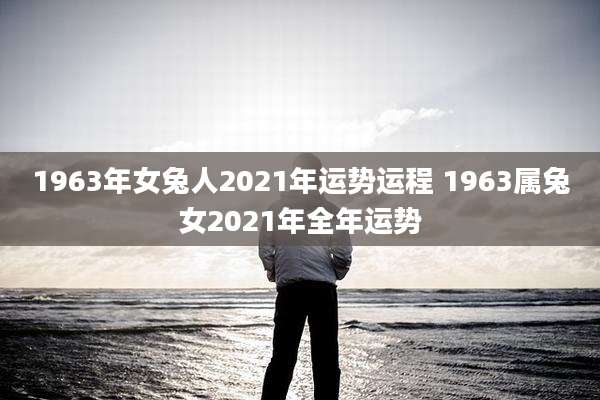 1963年女兔人2021年运势运程 1963属兔女2021年全年运势