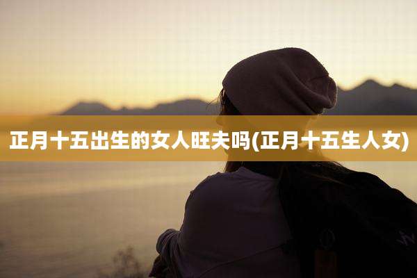 正月十五出生的女人旺夫吗(正月十五生人女)