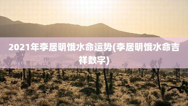 2021年李居明饿水命运势(李居明饿水命吉祥数字)