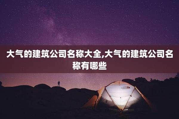 大气的建筑公司名称大全,大气的建筑公司名称有哪些