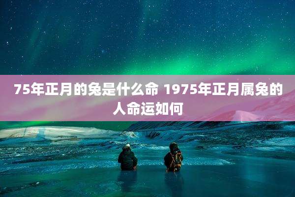 75年正月的兔是什么命 1975年正月属兔的人命运如何