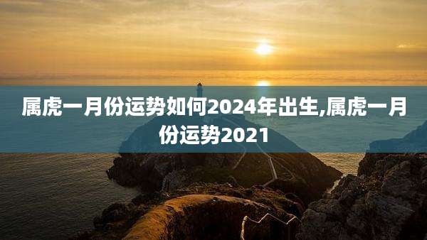属虎一月份运势如何2024年出生,属虎一月份运势2021