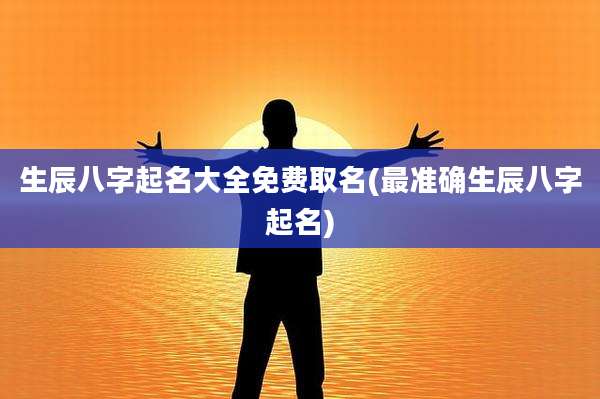 生辰八字起名大全免费取名(最准确生辰八字起名)