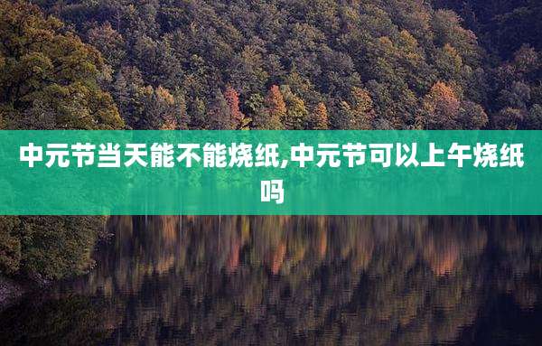 中元节当天能不能烧纸,中元节可以上午烧纸吗