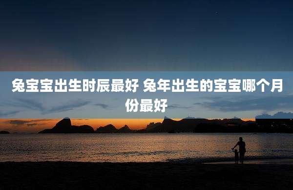 兔宝宝出生时辰最好 兔年出生的宝宝哪个月份最好