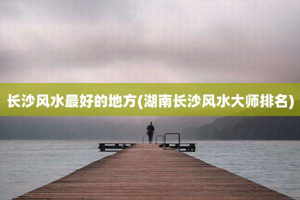长沙风水最好的地方(湖南长沙风水大师排名)