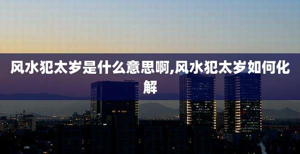 风水犯太岁是什么意思啊,风水犯太岁如何化解