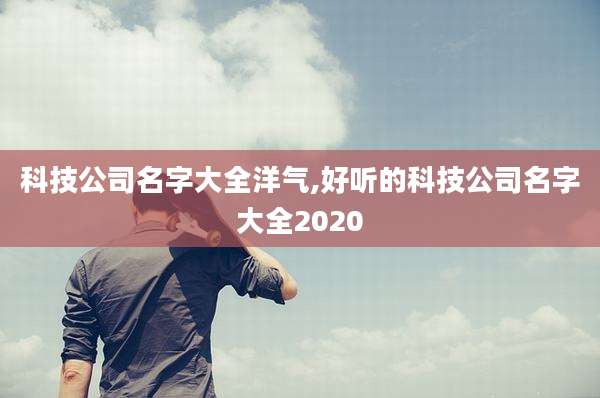 科技公司名字大全洋气,好听的科技公司名字大全2020