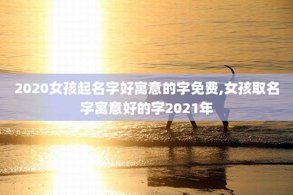 2020女孩起名字好寓意的字免费,女孩取名字寓意好的字2021年
