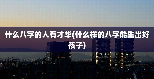 什么八字的人有才华(什么样的八字能生出好孩子)