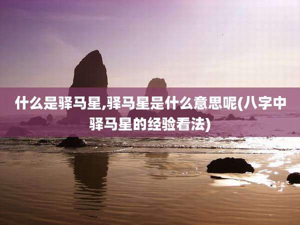 什么是驿马星,驿马星是什么意思呢(八字中驿马星的经验看法)