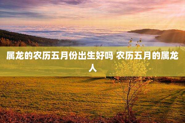 属龙的农历五月份出生好吗 农历五月的属龙人