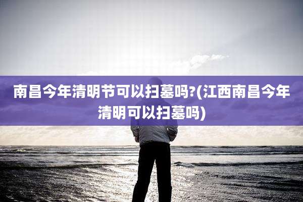 南昌今年清明节可以扫墓吗?(江西南昌今年清明可以扫墓吗)
