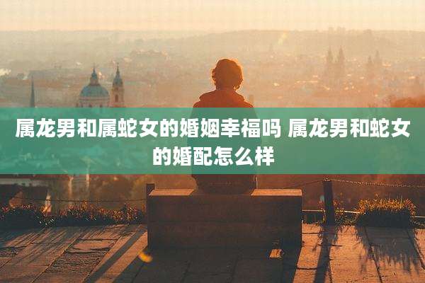 属龙男和属蛇女的婚姻幸福吗 属龙男和蛇女的婚配怎么样