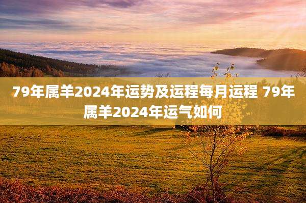 79年属羊2024年运势及运程每月运程 79年属羊2024年运气如何